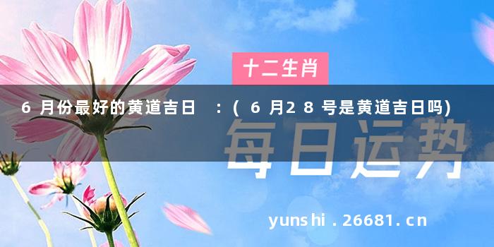 6月份最好的黄道吉日 :(6月28号是黄道吉日吗)